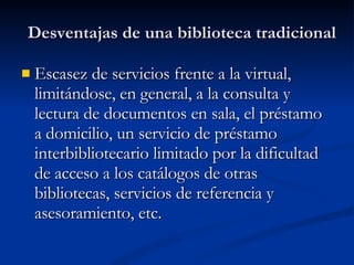 Desventajas de una biblioteca tradicional Escasez de servicios frente a la virtual, limitándose, en general, a la consulta y lectura de documentos en sala, el préstamo a domicilio, un servicio de préstamo interbibliotecario limitado por la dificultad de acceso a los catálogos de otras bibliotecas, servicios de referencia y asesoramiento, etc. 