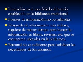 Limitación en el uso debido al horario establecido en la biblioteca tradicional. Fuentes de información no actualizadas. Búsqueda de información más tediosa, requiere de mayor tiempo para buscar la información en libros, revistas, etc. que se encuentren ubicadas en la biblioteca. Personal no es suficiente para satisfacer las necesidades de los usuarios. 