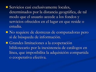 Servicios casi exclusivamente locales, determinados por la distancia geográfica, de tal modo que el usuario accede a los fondos y servicios ofrecidos en el lugar en que reside o estudia. No requiere de destrezas de computadoras pero si de búsqueda de información. Grandes limitaciones a la cooperación bibliotecario por la inexistencia de catálogos en línea, que imposibilita la adquisición compartida o cooperativa efectiva. 