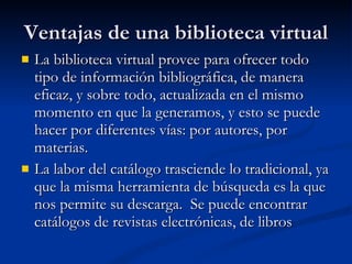 Ventajas de una biblioteca virtual La biblioteca virtual provee para ofrecer todo tipo de información bibliográfica, de manera eficaz, y sobre todo, actualizada en el mismo momento en que la generamos, y esto se puede hacer por diferentes vías: por autores, por materias. La labor del catálogo trasciende lo tradicional, ya que la misma herramienta de búsqueda es la que nos permite su descarga.  Se puede encontrar catálogos de revistas electrónicas, de libros  