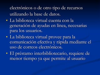 electrónicos o de otro tipo de recursos  utilizando la base de datos. La biblioteca virtual cuenta con la generación de ayudas en línea, necesarias para los usuarios. La biblioteca virtual provee para la comunicación efectiva y rápida mediante el uso de correos electrónicos. El préstamo interbibliotecario, requiere de menor tiempo ya que permite al usuario 