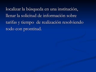 localizar la búsqueda en una institución,  llenar la solicitud de información sobre  tarifas y tiempo  de realización resolviendo  todo con prontitud. 