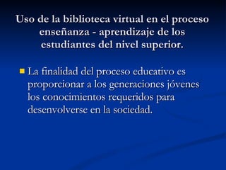 Uso de la biblioteca virtual en el proceso enseñanza - aprendizaje de los estudiantes del nivel superior. La finalidad del proceso educativo es proporcionar a los generaciones jóvenes los conocimientos requeridos para desenvolverse en la sociedad. 