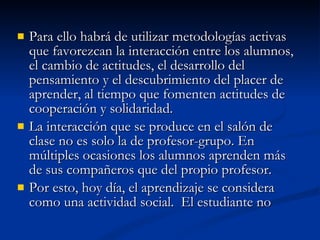 Para ello habrá de utilizar metodologías activas que favorezcan la interacción entre los alumnos, el cambio de actitudes, el desarrollo del pensamiento y el descubrimiento del placer de aprender, al tiempo que fomenten actitudes de cooperación y solidaridad. La interacción que se produce en el salón de clase no es solo la de profesor-grupo. En múltiples ocasiones los alumnos aprenden más de sus compañeros que del propio profesor. Por esto, hoy día, el aprendizaje se considera como una actividad social.  El estudiante no  