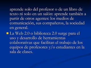 aprende solo del profesor o de un libro de texto ni solo en un salón: aprende también a partir de otros agentes: los medios de comunicación, sus compañeros, la sociedad en general. La Web 2.0 o biblioteca 2.0 surge para el uso y desarrollo de herramientas colaborativas que facilitan el trabajo de los equipos de profesores y/o estudiantes en la sala de clases. 