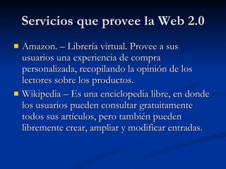 Servicios que provee la Web 2.0 Amazon. – Librería virtual. Provee a sus usuarios una experiencia de compra personalizada, recopilando la opinión de los lectores sobre los productos. Wikipedia – Es una enciclopedia libre, en donde los usuarios pueden consultar gratuitamente todos sus artículos, pero también pueden libremente crear, ampliar y modificar entradas. 