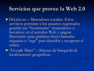 Servicios que provee la Web 2.0 Del.icio.us – Marcadores sociales. Estos servicios permiten a los usuarios registrados guardar sus “bookmarks” (marcadores o favoritos) en el servidor Web y asignar libremente unas palabras claves llamadas etiquetas o “tags” para describir y recuperar el enlace. “ Google Maps” – Sistema de búsqueda de localizaciones geográficas. 