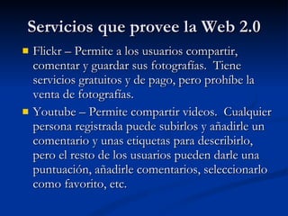 Servicios que provee la Web 2.0 Flickr – Permite a los usuarios compartir, comentar y guardar sus fotografías.  Tiene servicios gratuitos y de pago, pero prohíbe la venta de fotografías. Youtube – Permite compartir videos.  Cualquier persona registrada puede subirlos y añadirle un comentario y unas etiquetas para describirlo, pero el resto de los usuarios pueden darle una puntuación, añadirle comentarios, seleccionarlo como favorito, etc. 