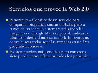 Servicios que provee la Web 2.0 Panoramio – Consiste de un servicio para compartir fotografías, similar a Flickr, pero a través de un sencillo sistema y utilizando las imágenes de Google Maps es posible indicar la ubicación desde donde se tomo la fotografía asi como buscar todas aquellas tomadas en un área geográfica concreta. Existen muchos más servicios pero con estos siete puede verse reflejados todos los principios. 