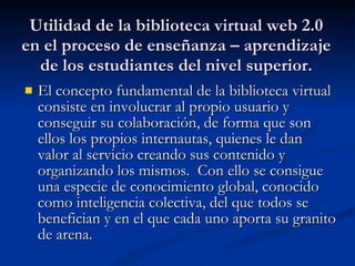 Utilidad de la biblioteca virtual web 2.0 en el proceso de enseñanza – aprendizaje de los estudiantes del nivel superior. El concepto fundamental de la biblioteca virtual consiste en involucrar al propio usuario y conseguir su colaboración, de forma que son ellos los propios internautas, quienes le dan valor al servicio creando sus contenido y organizando los mismos.  Con ello se consigue una especie de conocimiento global, conocido como inteligencia colectiva, del que todos se benefician y en el que cada uno aporta su granito de arena. 
