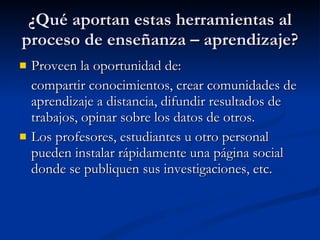 ¿Qué aportan estas herramientas al proceso de enseñanza – aprendizaje? Proveen la oportunidad de:  compartir conocimientos, crear comunidades de aprendizaje a distancia, difundir resultados de trabajos, opinar sobre los datos de otros. Los profesores, estudiantes u otro personal pueden instalar rápidamente una página social donde se publiquen sus investigaciones, etc. 