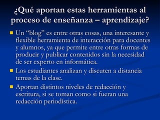 ¿Qué aportan estas herramientas al proceso de enseñanza – aprendizaje? Un “blog” es entre otras cosas, una interesante y flexible herramienta de interacción para docentes y alumnos, ya que permite entre otras formas de producir y publicar contenidos sin la necesidad de ser experto en informática. Los estudiantes analizan y discuten a distancia temas de la clase.  Aportan distintos niveles de redacción y escritura, si se toman como si fueran una redacción periodística. 