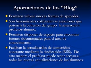 Aportaciones de los “Blog” Permiten valorar nuevas formas de aprender. Son herramientas colaborativas asíncronas que potencia la cohesión del grupo  la interacción profesor-alumno. Permiten disponer de espacio para encontrar fuentes documentales para el área de conocimiento. Facilitan la actualización de contenidos constante mediante la sindicación (RSS).  De esta manera el profesor puede tener acceso a todas las nuevas actualizaciones de los alumnos. 