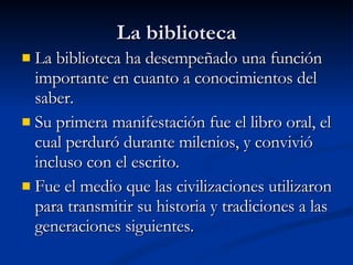 La biblioteca La biblioteca ha desempeñado una función importante en cuanto a conocimientos del saber.  Su primera manifestación fue el libro oral, el cual perduró durante milenios, y convivió incluso con el escrito. Fue el medio que las civilizaciones utilizaron para transmitir su historia y tradiciones a las generaciones siguientes. 