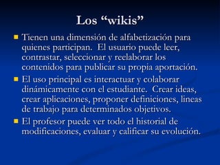 Los “wikis” Tienen una dimensión de alfabetización para quienes participan.  El usuario puede leer, contrastar, seleccionar y reelaborar los contenidos para publicar su propia aportación. El uso principal es interactuar y colaborar dinámicamente con el estudiante.  Crear ideas, crear aplicaciones, proponer definiciones, lineas de trabajo para determinados objetivos. El profesor puede ver todo el historial de modificaciones, evaluar y calificar su evolución. 