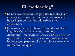 El “podcasting” Se ha convertido en una popular tecnología en educación, porque proporciona una forma de hacer llegar contenidos educativos a los aprendices. Consiste en crear archivos de sonido, mediante la grabación de secuencias de audio y distribuirlos mediante un archivo RSS de manera que permita suscribirse y usar un programa que lo descargue para que el usuario lo escuche en el momento que quiera. 