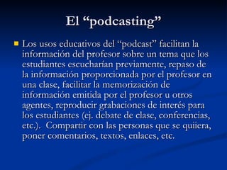 El “podcasting” Los usos educativos del “podcast” facilitan la información del profesor sobre un tema que los estudiantes escucharían previamente, repaso de la información proporcionada por el profesor en una clase, facilitar la memorización de información emitida por el profesor u otros agentes, reproducir grabaciones de interés para los estudiantes (ej. debate de clase, conferencias, etc.).  Compartir con las personas que se quiiera, poner comentarios, textos, enlaces, etc. 