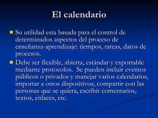 El calendario Su utilidad esta basada para el control de determinados aspectos del proceso de enseñanza-aprendizaje: tiempos, tareas, datos de procesos.  Debe ser flexible, abierta, estándar y exportable mediante protocolos.  Se pueden incluir eventos públicos o privados y manejar varios calendarios, importar a otros dispositivos, compartir con las personas que se quiera, escribir comentarios, textos, enlaces, etc. 