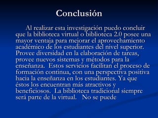 Conclusión Al realizar esta investigación puedo concluir que la biblioteca virtual o biblioteca 2.0 posee una mayor ventaja para mejorar el aprovechamiento académico de los estudiantes del nivel superior.  Provee diversidad en la elaboración de tareas, provee nuevos sistemas y métodos para la enseñanza.  Estos servicios facilitan el proceso de formación continua, con una perspectiva positiva hacia la enseñanza en los estudiantes. Ya que éstos los encuentran más atractivos y beneficiosos.  La biblioteca tradicional siempre será parte de la virtual.  No se puede 