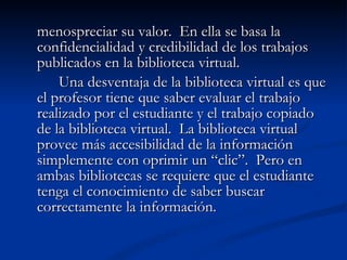 menospreciar su valor.  En ella se basa la confidencialidad y credibilidad de los trabajos publicados en la biblioteca virtual.  Una desventaja de la biblioteca virtual es que el profesor tiene que saber evaluar el trabajo realizado por el estudiante y el trabajo copiado de la biblioteca virtual.  La biblioteca virtual provee más accesibilidad de la información simplemente con oprimir un “clic”.  Pero en ambas bibliotecas se requiere que el estudiante tenga el conocimiento de saber buscar correctamente la información. 