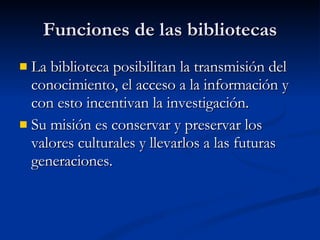 Funciones de las bibliotecas La biblioteca posibilitan la transmisión del conocimiento, el acceso a la información y con esto incentivan la investigación. Su misión es conservar y preservar los valores culturales y llevarlos a las futuras generaciones. 
