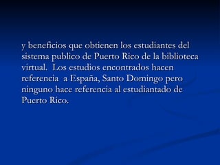 y beneficios que obtienen los estudiantes del sistema publico de Puerto Rico de la biblioteca virtual.  Los estudios encontrados hacen referencia  a España, Santo Domingo pero ninguno hace referencia al estudiantado de Puerto Rico.  