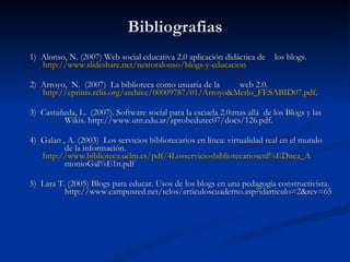 Bibliografias 1)  Alonso, N. (2007) Web social educativa 2.0 aplicación didáctica de  los blogs.  http://www.slideshare.net/nestoralonso/blogs-y-educacion 2)  Arroyo,  N.  (2007)  La biblioteca como usuaria de la  web 2.0.  http://eprints.rclis.org/archive/00009787/01/Arroyo&Merlo_FESABID07.pd	f . 3)  Castañeda, L.  (2007). Software social para la escuela 2.0:mas allá  de los Blogs y las  Wikis. http://www.utn.edu.ar/aprobedutec07/docs/126.pdf. 4)  Galan , A. (2003)  Los servicios bibliotecarios en línea: virtualidad real en el mundo  de la información. http://www.biblioteca.uclm.es/pdf/4Losserviciosbibliotecariosenl%EDnea_A ntonioGal%E1n.pdf 5)  Lara T. (2005) Blogs para educar. Usos de los blogs en una pedagogía constructivista.  http://www.campusred.net/telos/articuloscuaderno.asp?idarticulo=2&rev=65 