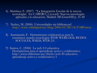 6)  Martínez, F. (2007)  “La Integración Escolar de la nuevas  tecnologías.  En CABERO, J (coord): Nuevas tecnologías  aplicadas a la educación. Madrid: MCGrawHill p. 21-40 7)  Nuñez, M. (2006). Universidades sin bibliotecas?  http://www.vidadigital.net/blog/2006/03/28/%C2%BFun	versidades-sin-bibliotecas/ 8)  Santamaría, F.  Herramientas colaborativas para la  enseñanza usando tecnologías WEB: WEBLOGS, REDES  SOCIALES, WIKIS, WEB 2.0. 9)  Santos, C. (2006)  La web 2.0 educativa.  Herramientas para el aprendizaje activo y colaborativo.  http//www.slideshare.net/jfreire/web-20-educativa- aprendizaje-activo-y-colaborativo/1 