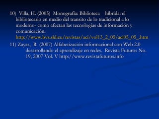 10)  Villa, H. (2005)  Monografía: Biblioteca  híbrida: el  bibliotecario en medio del transito de lo tradicional a lo  moderno- como afectan las tecnologías de información y  comunicación.  http://www.bvs.sld.cu/revistas/aci/vol13_2_05/aci05_05_	.htm 11) Zayas,  R  (2007) Alfabetización informacional con Web 2.0  desarrollando el aprendizaje en redes.  Revista Futuros No.  19, 2007 Vol. V http://www.revistafuturos.info 