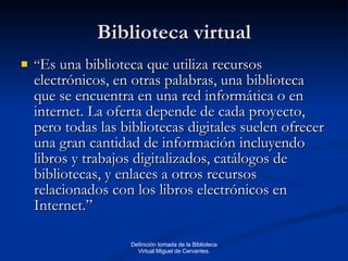 Biblioteca virtual “ Es una biblioteca que utiliza recursos electrónicos, en otras palabras, una biblioteca que se encuentra en una red informática o en internet. La oferta depende de cada proyecto, pero todas las bibliotecas digitales suelen ofrecer una gran cantidad de información incluyendo libros y trabajos digitalizados, catálogos de bibliotecas, y enlaces a otros recursos relacionados con los libros electrónicos en Internet.” Definición tomada de la Biblioteca Virtual Miguel de Cervantes. 