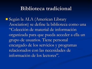Biblioteca tradicional Según la ALA (American Library Asociation) se define la biblioteca como una “Colección de material de información organizada para que pueda acceder a ella un grupo de usuarios. Tiene personal encargado de los servicios y programas relacionados con las necesidades de información de los lectores”. 