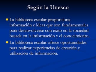 Según la Unesco La biblioteca escolar proporciona información e ideas que son fundamentales para desenvolverse con éxito en la sociedad basada en la información y el conocimiento. La biblioteca escolar ofrece oportunidades para realizar experiencias de creación y utilización de información. 