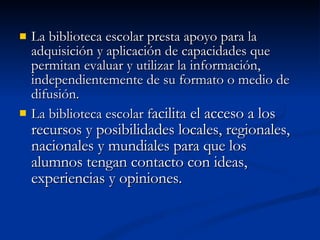 La biblioteca escolar presta apoyo para la adquisición y aplicación de capacidades que permitan evaluar y utilizar la información, independientemente de su formato o medio de difusión. La biblioteca escolar f acilita el acceso a los recursos y posibilidades locales, regionales, nacionales y mundiales para que los alumnos tengan contacto con ideas, experiencias y opiniones. 