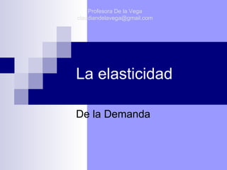 La elasticidad De la Demanda Profesora De la Vega [email_address] 