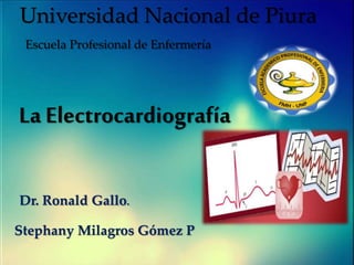 Universidad Nacional de Piura
Escuela Profesional de Enfermería
La Electrocardiografía
Dr. Ronald Gallo.
Stephany Milagros Gómez P
 