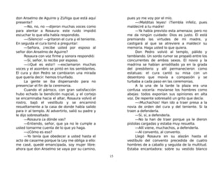 don Anselmo de Aguirre y Zúñiga que está aquí
presente?
—No, no, no —dijeron muchas voces como
para alentar a Rosaura: este ruido impidió
escuchar lo que ella había respondido.
—¡Silencio! —gritaron el cura y el teniente.
En seguida el cura tornó a preguntar:
—Señora, ¿recibe usted por esposo al
señor don Anselmo de Aguirre?
Rosaura con voz firme y sonora respondió:
—Sí, señor, lo recibo por esposo.
—¡¡Qué es esto!! —exclamaron muchas
voces y el asombro se pintó en los semblantes.
El cura y don Pedro se cambiaron una mirada
que quería decir: hemos triunfado.
La gente se iba dispersando para no
presenciar el fin de la ceremonia.
Cuando el párroco, con gran satisfacción
hubo echado la bendición nupcial, y el cortejo
se encaminaba hacia el altar, Rosaura volvió el
rostro, bajó el vestíbulo y se encaminó
resueltamente a la casa de donde había salido
para ir al templo. Al advertirlo, salió su padre y
le dijo sobresaltado:
—Rosaura ¿a dónde vas?
—Entiendo, señor, que ya no le cumple a
usted tomarme cuenta de lo que yo haga.
—¿Cómo es eso?
—Yo tenía que obedecer a usted hasta el
acto de casarme porque la Ley me obliga a ello:
me casé, quedé emancipada, soy mujer libre:
ahora que don Anselmo se vaya por su camino,
pues yo me voy por el mío.
—¡Malditas leyes! ¡Tiembla infeliz, pues
maldeciré a tu madre!
—Ya había previsto esta amenaza; pero no
me da ningún cuidado: Dios es justo. Él está
premiando las virtudes de mi madre, y
castigará al que se atreviere a maldecir su
memoria. Haga usted lo que quiera.
Don Pedro volvió al templo, pálido y
temblando. Un sordo rumor se propaló entre los
concurrentes de ambos sexos. El novio y la
madrina se habían arrodillado ya en la grada
del presbiterio y allí permanecieron como
estatuas: el cura cantó su misa con un
desentono que movía a compasión y se
turbaba a cada paso en las ceremonias.
A la una de la tarde la plaza era una
confusa vocería: movíanse los hombres como
abejas: todos exponían sus opiniones en alta
voz. De repente sobresalió un grito que decía:
—¡Muchachos! Han ido a traer presa a la
novia de orden del cura y del teniente. Si la
traen a defenderla.
—Sí, sí, a defenderla.
—No la han de traer porque ya le dieron
pistolas cargadas y estaba muy resuelta.
—Allí viene, muchachos, a defenderla.
—Al convento, al convento.
Llegó Rosaura en su alazán hasta el
vestíbulo del convento precedida de cuatro
hombres de a caballo y seguida de la multitud.
Estaba encantadora: sobre su vestido blanco
15
 