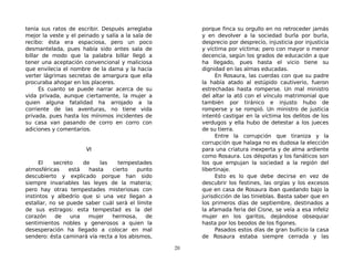 tenía sus ratos de escribir. Después arreglaba
mejor la veste y el peinado y salía a la sala de
recibo: ésta era espaciosa, pero un poco
desmantelada, pues había sido antes sala de
billar de modo que la palabra billar llegó a
tener una aceptación convencional y maliciosa
que envilecía el nombre de la dama y la hacía
verter lágrimas secretas de amargura que ella
procuraba ahogar en los placeres.
Es cuanto se puede narrar acerca de su
vida privada, aunque ciertamente, la mujer a
quien alguna fatalidad ha arrojado a la
corriente de las aventuras, no tiene vida
privada, pues hasta los mínimos incidentes de
su casa van pasando de corro en corro con
adiciones y comentarios.
VI
El secreto de las tempestades
atmosféricas está hasta cierto punto
descubierto y explicado porque han sido
siempre invariables las leyes de la materia;
pero hay otras tempestades misteriosas con
instintos y albedrío que si una vez llegan a
estallar, no se puede saber cuál será el límite
de sus estragos: esta tempestad es la del
corazón de una mujer hermosa, de
sentimientos nobles y generosos a quien la
desesperación ha llegado a colocar en mal
sendero: ésta caminará vía recta a los abismos,
porque finca su orgullo en no retroceder jamás
y en devolver a la sociedad burla por burla,
desprecio por desprecio, injusticia por injusticia
y víctima por víctima; pero con mayor o menor
decencia, según los grados de educación a que
ha llegado, pues hasta el vicio tiene su
dignidad en las almas educadas.
En Rosaura, las cuerdas con que su padre
la había atado al estúpido cautiverio, fueron
estrechadas hasta romperse. Un mal ministro
del altar la ató con el vínculo matrimonial que
también por tiránico e injusto hubo de
romperse y se rompió. Un ministro de justicia
intentó castigar en la víctima los delitos de los
verdugos y ella hubo de detestar a los jueces
de su tierra.
Entre la corrupción que tiraniza y la
corrupción que halaga no es dudosa la elección
para una criatura inexperta y de alma ardiente
como Rosaura. Los déspotas y los fanáticos son
los que empujan la sociedad a la región del
libertinaje.
Esto es lo que debe decirse en vez de
descubrir los festines, las orgías y los excesos
que en casa de Rosaura iban quedando bajo la
jurisdicción de las tinieblas. Basta saber que en
los primeros días de septiembre, destinados a
la afamada feria del Cisne, se veía a esa infeliz
mujer en los garitos, dejándose obsequiar
hasta por los beodos de los figones.
Pasados estos días de gran bullicio la casa
de Rosaura estaba siempre cerrada y las
20
 