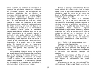 almas juveniles, no podían ir a hundirse en el
sepulcro, sin que antes tocasen las campanas
sus fúnebres clamores, se encendiesen los
blandones alrededor de un féretro, se
entonasen cánticos sagrados y se acompañase
con lágrimas y sollozos a la que va en funérea
procesión a despedirse para siempre. Apartó la
vista de este espectáculo que iba dando
muerte a todas sus ilusiones y se retiró,
dominado por una especie de crudo desengaño
del linaje humano, sin que el dictado de
cobarde que se le daba, ni la voz imperiosa de
su maestro fuesen parte a detenerse
presenciando tantas miserias. Mas no le fue
dado encaminarse a su colegio porque el
centinela le echó atrás, entonces el estudiante
dijo para sí solo: «¿Ha de tener tantos
enemigos y tantos aparatos este ser al cual la
cuchilla acaba de mostrarme como inmundo y
deleznable? Si la mujer, que es la belleza,
acaba de expelerme con su repugnante
deformidad, con razón el centinela, que es la
fuerza, me parece más deforme que el
cadáver».
El estudiante pudo en aquel día afirmar
por propia experiencia la profunda enseñanza
que da la máxima de Pascal diciendo: «Es
arriesgado manifestar demasiado al hombre
cuanto se asimila a los animales, sin hacer
patente su grandeza. Es lo más todavía hacerle
ver demasiado su grandeza, sin su bajeza, y
aún más dejarle ignorar ambas cosas».
Siendo la consigna del centinela de que
nadie entrase ni saliese hasta que la larga
operación de la autopsia hubiese terminado, el
estudiante tuvo de entrar en el cuarto de
donde la difunta acababa de salir, pues era el
único asilo que le quedaba.
Allí estaban la manta y la antorcha
funeraria, y cerca de ésta hablaban un
comerciante y un abogado de Cuenca sobre la
injusticia con que se atribuía a su paisano el
señor M... la muerte de esa mujer: para
comprobarlo había relatado algunos
antecedentes que ya hemos referido, y leyeron
enseguida las cartas y los borradores que se
habían encontrado en el costurero de la
difunta: estos documentos iban a ser
presentados, en caso de que se declarase
haber lugar a formación de causa: decían así:
Nº 1.- Quito, 1º de septiembre de 1841.
Rosaura, mi antigua amiga:
Si hubo un tiempo en que te hablé el
lenguaje del amor profano, otro tiempo ha
sobrevenido en que las cosas han cambiado y
es necesario que también cambien las
palabras.
Cuando pronunciaste el fatal sí en el
templo de nuestro valle yo me puse en camino
para recibir el sacramento del orden
sacerdotal.
Al amor precoz que me inspiraste debí los
estímulos que dirigieron por buen camino mis
22
 