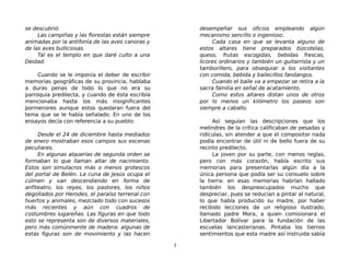 se descubrió.
Las campiñas y las florestas están siempre
animadas por la antifonía de las aves canoras y
de las aves bulliciosas.
Tal es el templo en que daré culto a una
Deidad.
Cuando se le imponía el deber de escribir
memorias geográficas de su provincia, hablaba
a duras penas de todo lo que no era su
parroquia predilecta, y cuando de ésta escribía
mencionaba hasta los más insignificantes
pormenores aunque estos quedaran fuera del
tema que se le había señalado. En uno de los
ensayos decía con referencia a su pueblo:
Desde el 24 de diciembre hasta mediados
de enero mostraban esos campos sus escenas
peculiares.
En algunas alquerías de segunda orden se
formaban lo que llaman altar de nacimiento.
Estos son simulacros más o menos grotescos
del portal de Belén. La cuna de Jesús ocupa el
cúlmen y van descendiendo en forma de
anfiteatro, los reyes, los pastores, los niños
degollados por Herodes, el paraíso terrenal con
huertos y animales, mezclado todo con sucesos
más recientes y aún con cuadros de
costumbres lugareñas. Las figuras en que todo
esto se representa son de diversos materiales,
pero más comúnmente de madera: algunas de
estas figuras son de movimiento y las hacen
desempeñar sus oficios empleando algún
mecanismo sencillo o ingenioso.
Cada casa en que se levanta alguno de
estos altares tiene preparados bizcotelas,
queso, frutas escogidas, bebidas frescas,
licores ordinarios y también un guitarrista y un
tamborillero, para obsequiar a los visitantes
con comida, bebida y bailecillos fandangos.
Cuando el baile va a empezar se retira a la
sacra familia en señal de acatamiento.
Como estos altares distan unos de otros
por lo menos un kilómetro los paseos son
siempre a caballo.
Así seguían las descripciones que los
melindres de la crítica calificaban de pesadas y
ridículas, sin atender a que el compositor nada
podía encontrar de útil ni de bello fuera de su
recinto predilecto.
La joven por su parte, con menos reglas,
pero con más corazón, había escrito sus
memorias para presentarlas algún día a la
única persona que podía ser su consuelo sobre
la tierra: en esas memorias habrían hallado
también los despreocupados mucho que
despreciar, pues se reducían a pintar al natural,
lo que había producido su madre, por haber
recibido lecciones de un religioso ilustrado,
llamado padre Mora, a quien comisionara el
Libertador Bolívar para la fundación de las
escuelas lancasterianas. Pintaba los tiernos
sentimientos que esta madre así instruida sabía
3
 