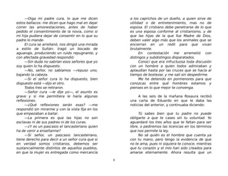—Oiga mi padre cura, lo que me dicen
estos bellacos: me dicen que hago mal en dejar
correr las amonestaciones, antes de haber
pedido el consentimiento de la novia, como si
mi hija pudiera dejar de consentir en lo que su
padre lo mande.
El cura se arrellanó, nos dirigió una mirada
a estilo de Sultán: tragó un bocado de
aguanaje, produciendo un ruido repugnante, y
con afectada gravedad respondió:
—Sin duda no sabrían esos señores que yo
soy quien lo ha dispuesto.
—No, señor, no sabíamos —repuso uno,
bajando la cabeza.
—Si el señor cura lo ha dispuesto, bien
dispuesto está —dijo el otro.
Todos tres se retiraron.
—Señor cura —le dije yo—, el asunto es
grave y si me permitiera le haría algunas
reflexiones.
—¿Qué reflexiones serán esas? —me
respondió sin mirarme y con la vista fija en los
que empezaban a bailar.
—La primera es que las hijas no son
esclavas ni de sus padres ni de los curas.
—¿Y es un pascasio el lancasteriano quien
ha de venir a enseñarme?
—Sí señor, un pascasio lancasteriano,
tiene derecho para decir a un señor cura que si
en verdad somos cristianos, debemos ser
sustancialmente distintos de aquellos pueblos,
en que la mujer es entregada como mercancía
a los caprichos de un dueño, a quien sirve de
utilidad o de entretenimiento, mas no de
esposa. El cristiano debe penetrarse de lo que
es una esposa conforme al cristianismo, y de
que las hijas de la que fue Madre de Dios,
deben valer algo más que los animales que se
encierran en un redil para que vivan
brutalmente.
En contestación me arremetió con
distingos y subdistingos disparatados.
Conocí que era infructuosa toda discusión
con un hombre a quien todos admiraban y
aplaudían hasta por las cruces que se hacía al
tiempo de bostezar, y me salí sin despedirme.
Me he detenido en pormenores para que
conozcas entre qué hombres estamos y
pienses en lo que mejor te convenga.
A las seis de la mañana Rosaura recibió
una carta de Eduardo en que le daba las
noticias del anterior, y continuaba diciendo:
Tú sabes bien que tu padre no puede
obligarte a que te cases sin tu voluntad. Yo
aguardaré los tres años que te faltan para ser
libre, o pediremos las licencias en los términos
que nos permite la ley.
No sé quién es el hombre que cuenta ya
con tu mano, pero tengo la evidencia de que
no te ama, pues ni siquiera te conoce; mientras
que tu corazón y el mío han sido creados para
amarse eternamente. Ahora resulta que un
6
 