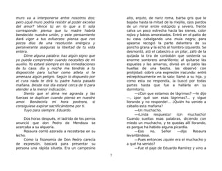 muro va a interponerse entre nosotros dos;
pero ¿qué muro podría resistir al poder excelso
del amor? Vence tú en lo que a ti sola
corresponde: piensa que tu madre habría
bendecido nuestra unión, y este pensamiento
dará vigor a tus esfuerzos: piensa que con
pocos días de una resolución enérgica y
perseverante aseguras la libertad de tu vida
entera.
Dime alguna palabra: haz algún signo que
yo pueda comprender cuando necesites de mi
auxilio. Yo estaré siempre en las inmediaciones
de tu casa: día y noche me tendrás a tu
disposición para luchar como atleta si te
amenaza algún peligro. Según lo dispuesto por
el cura nada te dirá tu padre hasta pasado
mañana. Desde ese día estaré cerca de ti para
atender a la menor indicación.
Siento que el alma me agranda y las
fuerzas se duplican cuando pienso en nuestro
amor. Bendeciría mi hora postrera, si
consiguiese expirar sacrificándome por ti.
Tuyo para siempre. Eduardo.
Dos horas después, el ladrido de los perros
anunció que don Pedro de Mendoza se
acercaba a su alquería.
Rosaura corrió azorada a recostarse en su
lecho.
Como la fisonomía de Don Pedro carecía
de expresión, bastará para presentar su
persona una rápida silueta. Era un campesino
alto, enjuto, de nariz roma, barba gris que le
bajaba hasta la mitad de la mejilla, ojos pardos
de un mirar entre estúpido y severo, frente
calva un poco estrecha hacia las sienes, color
rojizo y labios amoratados. Entró en el patio de
su casa cabalgando una mula negra; para
apearse recogió la parte delantera de su
poncho grana y la echó al hombro izquierdo. Se
desmontó, ató el cabestro a un pilar, zafó de la
quijada la tira de cordobán que sostenía su
enorme sombrero amarillento: al quitarse las
espuelas y las amarras, divisó en el patio las
huellas de una bestia, las observó con
prolijidad: cobró una expresión iracunda: entró
estrepitosamente en la sala: llamó a su hija, y
como esta no respondía, la buscó por todas
partes hasta que fue a hallarla en su
dormitorio.
—¿Con que estamos de lágrimas? —le dijo
—, ¿por qué son esas lágrimas?... y sigue
llorando y no responde!... ¿Quién ha venido a
caballo esta mañana?
—Un muchacho.
—¡Linda respuesta! ¡Un muchacho!
Cuando sueltas esas palabras, diciendo con
miedo un muchacho, y te quedas allí llorando,
es porque ha habido alguna picardía.
—Eso no, Señor —dijo Rosaura
levantándose.
—Pues entonces ¿quién era el muchacho y
a qué ha venido?
—Fue el paje de Eduardo Ramírez y vino a
7
 