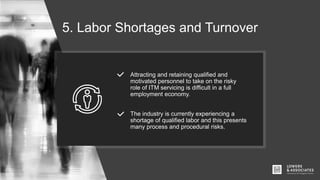 5. Labor Shortages and Turnover
Attracting and retaining qualified and
motivated personnel to take on the risky
role of ITM servicing is difficult in a full
employment economy.
The industry is currently experiencing a
shortage of qualified labor and this presents
many process and procedural risks.
 