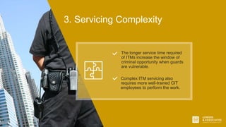 3. Servicing Complexity
Complex ITM servicing also
requires more well-trained CIT
employees to perform the work.
The longer service time required
of ITMs increase the window of
criminal opportunity when guards
are vulnerable.
 