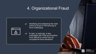 4. Organizational Fraud
Identifying and addressing the weak
points for fraud in ITM servicing is
more challenging.
E-cash, in particular, is less
predictable with ITMs and therefore
more difficult to control from an
occupational fraud standpoint.
 
