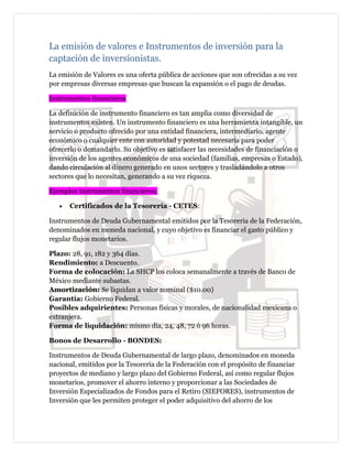 La emisión de valores e Instrumentos de inversión para la
captación de inversionistas.
La emisión de Valores es una oferta pública de acciones que son ofrecidas a su vez
por empresas diversas empresas que buscan la expansión o el pago de deudas.
Instrumentos financieros
La definición de instrumento financiero es tan amplia como diversidad de
instrumentos existen. Un instrumento financiero es una herramienta intangible, un
servicio o producto ofrecido por una entidad financiera, intermediario, agente
económico o cualquier ente con autoridad y potestad necesaria para poder
ofrecerlo o demandarlo. Su objetivo es satisfacer las necesidades de financiación o
inversión de los agentes económicos de una sociedad (familias, empresas o Estado),
dando circulación al dinero generado en unos sectores y trasladándolo a otros
sectores que lo necesitan, generando a su vez riqueza.
Ejemplos instrumentos financieros.
• Certificados de la Tesorería - CETES:
Instrumentos de Deuda Gubernamental emitidos por la Tesorería de la Federación,
denominados en moneda nacional, y cuyo objetivo es financiar el gasto público y
regular flujos monetarios.
Plazo: 28, 91, 182 y 364 días.
Rendimiento: a Descuento.
Forma de colocación: La SHCP los coloca semanalmente a través de Banco de
México mediante subastas.
Amortización: Se liquidan a valor nominal ($10.00)
Garantía: Gobierno Federal.
Posibles adquirientes: Personas físicas y morales, de nacionalidad mexicana o
extranjera.
Forma de liquidación: mismo día, 24, 48, 72 ó 96 horas.
Bonos de Desarrollo - BONDES:
Instrumentos de Deuda Gubernamental de largo plazo, denominados en moneda
nacional, emitidos por la Tesorería de la Federación con el propósito de financiar
proyectos de mediano y largo plazo del Gobierno Federal, así como regular flujos
monetarios, promover el ahorro interno y proporcionar a las Sociedades de
Inversión Especializados de Fondos para el Retiro (SIEFORES), instrumentos de
Inversión que les permiten proteger el poder adquisitivo del ahorro de los
 