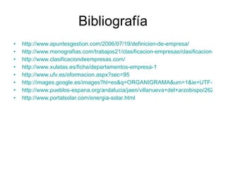 Bibliografía http://www.apuntesgestion.com/2006/07/19/definicion-de-empresa/ http://www.monografias.com/trabajos21/clasificacion-empresas/clasificacion-empresas.shtml http://www.clasificaciondeempresas.com/ http://www.xuletas.es/ficha/departamentos-empresa-1 http://www.ufv.es/oformacion.aspx?sec=95 http://images.google.es/images?hl=es&q=ORGANIGRAMA&um=1&ie=UTF-8&sa=N&tab=wi http://www.pueblos-espana.org/andalucia/jaen/villanueva+del+arzobispo/262451/ http://www.portalsolar.com/energia-solar.html 
