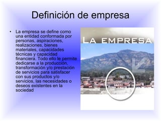 Definición de empresa La empresa se define como una entidad conformada por personas, aspiraciones, realizaciones, bienes materiales, capacidades técnicas y capacidad financiera. Todo ello le permite dedicarse a la producción, transformación y/o prestación de servicios para satisfacer con sus productos y/o servicios, las necesidades o deseos existentes en la sociedad  