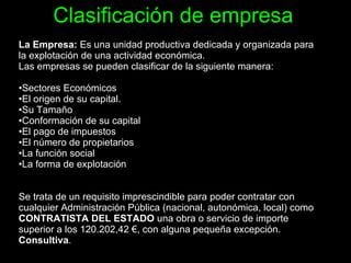 Clasificación de empresa La Empresa:  Es una unidad productiva dedicada y organizada para la explotación de una actividad económica. Las empresas se pueden clasificar de la siguiente manera: Sectores Económicos  El origen de su capital.  Su Tamaño  Conformación de su capital  El pago de impuestos  El número de propietarios  La función social  La forma de explotación  Se trata de un requisito imprescindible para poder contratar con cualquier Administración Pública (nacional, autonómica, local) como  CONTRATISTA DEL ESTADO  una obra o servicio de importe superior a los 120.202,42 €, con alguna pequeña excepción.  Consultiva .  