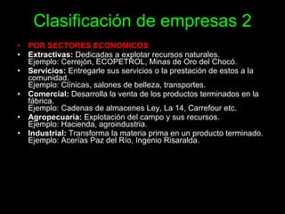 Clasificación de empresas 2 POR SECTORES ECONOMICOS  Extractivas:  Dedicadas a explotar recursos naturales. Ejemplo: Cerrejón, ECOPETROL, Minas de Oro del Chocó.  Servicios:  Entregarle sus servicios o la prestación de estos a la comunidad.  Ejemplo: Clínicas, salones de belleza, transportes. Comercial:  Desarrolla la venta de los productos terminados en la fábrica.  Ejemplo: Cadenas de almacenes Ley, La 14, Carrefour etc.  Agropecuaria:  Explotación del campo y sus recursos. Ejemplo: Hacienda, agroindustria. Industrial:  Transforma la materia prima en un producto terminado. Ejemplo: Acerías Paz del Río, Ingenio Risaralda. 