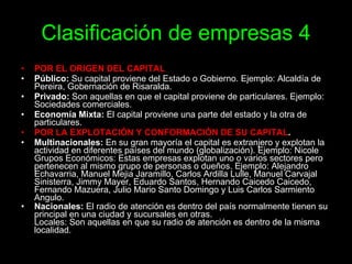 Clasificación   de empresas 4 POR EL ORIGEN DEL CAPITAL   Público:  Su capital proviene del Estado o Gobierno. Ejemplo: Alcaldía de Pereira, Gobernación de Risaralda.  Privado:  Son aquellas en que el capital proviene de particulares. Ejemplo: Sociedades comerciales. Economía Mixta:  El capital proviene una parte del estado y la otra de particulares.  POR LA EXPLOTACIÓN Y CONFORMACIÓN DE SU CAPITAL . Multinacionales:  En su gran mayoría el capital es extranjero y explotan la actividad en diferentes países del mundo (globalización). Ejemplo: Nicole  Grupos Económicos: Estas empresas explotan uno o varios sectores pero pertenecen al mismo grupo de personas o dueños. Ejemplo: Alejandro Echavarria, Manuel Mejia Jaramillo, Carlos Ardilla Lulle, Manuel Carvajal Sinisterra, Jimmy Mayer, Eduardo Santos, Hernando Caicedo Caicedo, Fernando Mazuera, Julio Mario Santo Domingo y Luis Carlos Sarmiento Angulo.  Nacionales:  El radio de atención es dentro del país normalmente tienen su principal en una ciudad y sucursales en otras.  Locales: Son aquellas en que su radio de atención es dentro de la misma localidad.   
